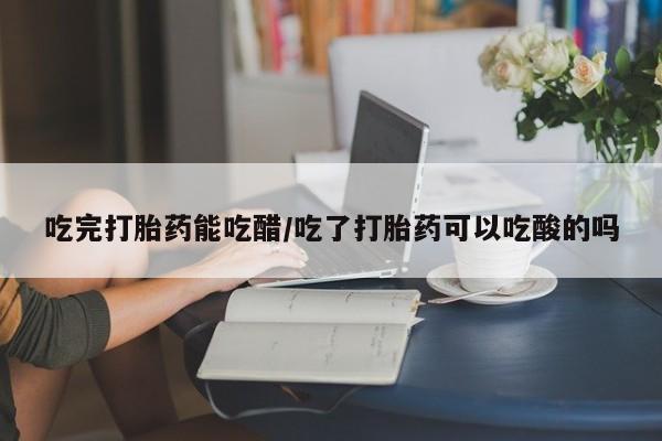 购买打胎药的联系方式，吃完打胎药能吃醋/吃了打胎药可以吃酸的吗