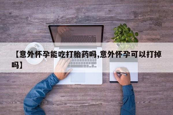 购买打胎药的联系方式，【意外怀孕能吃打胎药吗,意外怀孕可以打掉吗】