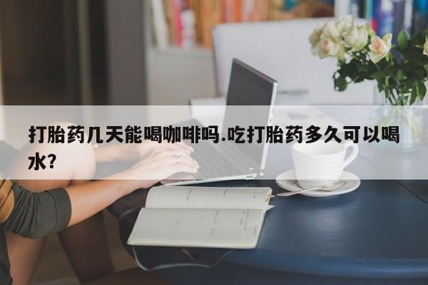购买打胎药的联系方式，打胎药几天能喝咖啡吗.吃打胎药多久可以喝水？