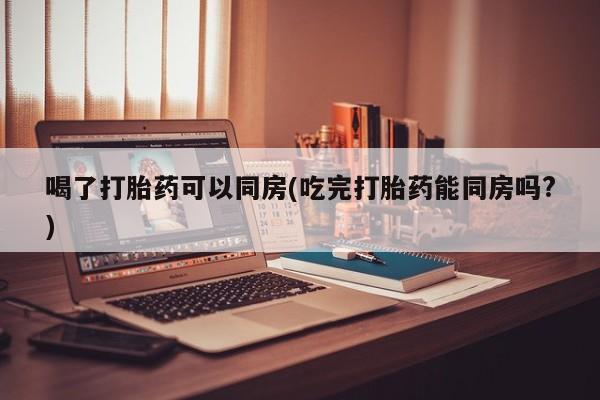 购买打胎药的联系方式，喝了打胎药可以同房(吃完打胎药能同房吗?)