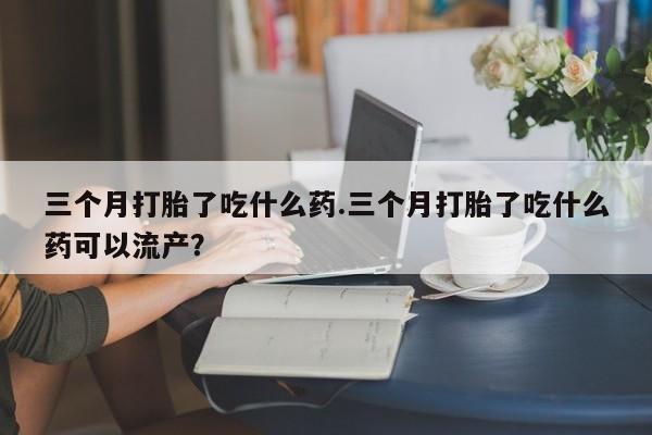 购买打胎药的联系方式，三个月打胎了吃什么药.三个月打胎了吃什么药可以流产？