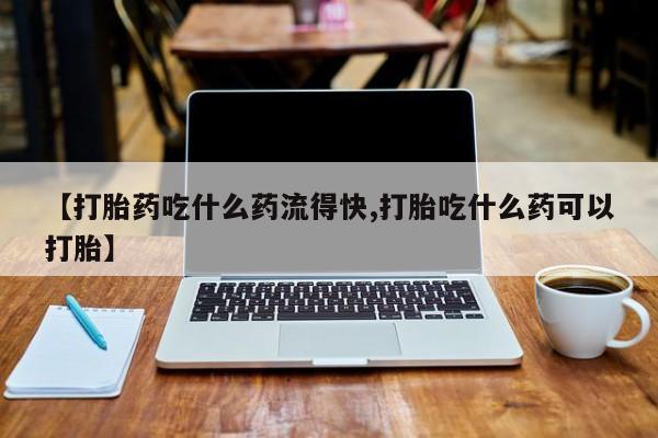购买打胎药的联系方式，【打胎药吃什么药流得快,打胎吃什么药可以打胎】