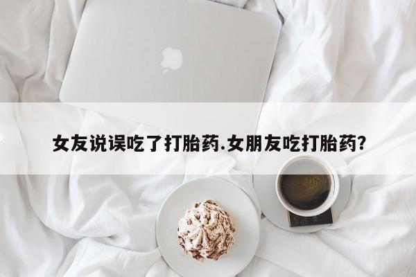 购买打胎药的联系方式，女友说误吃了打胎药.女朋友吃打胎药？