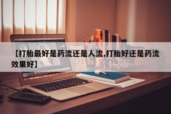 购买打胎药的联系方式，【打胎最好是药流还是人流,打胎好还是药流效果好】