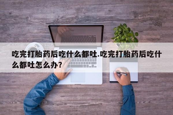 购买打胎药的联系方式，吃完打胎药后吃什么都吐.吃完打胎药后吃什么都吐怎么办？