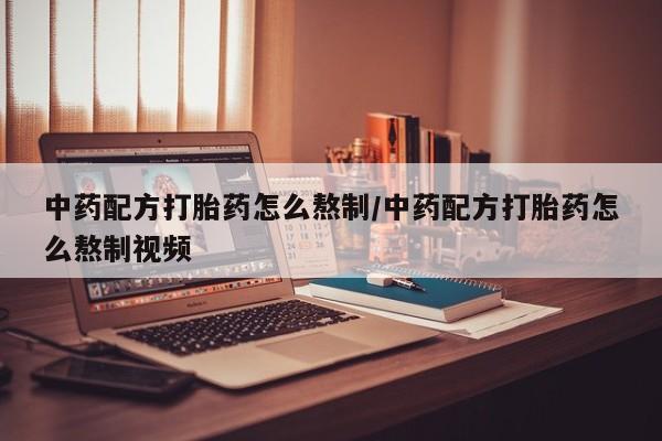 购买打胎药的联系方式，中药配方打胎药怎么熬制/中药配方打胎药怎么熬制视频