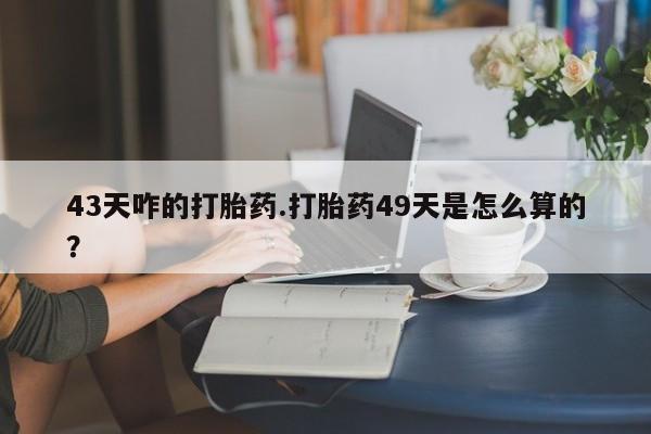 购买打胎药的联系方式，43天咋的打胎药.打胎药49天是怎么算的？