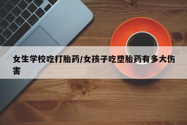 购买打胎药的联系方式，女生学校吃打胎药/女孩子吃堕胎药有多大伤害