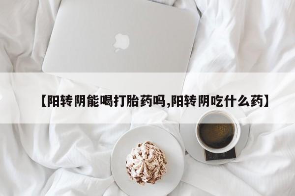 购买打胎药的联系方式，【阳转阴能喝打胎药吗,阳转阴吃什么药】