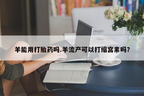 购买打胎药的联系方式，羊能用打胎药吗.羊流产可以打缩宫素吗？