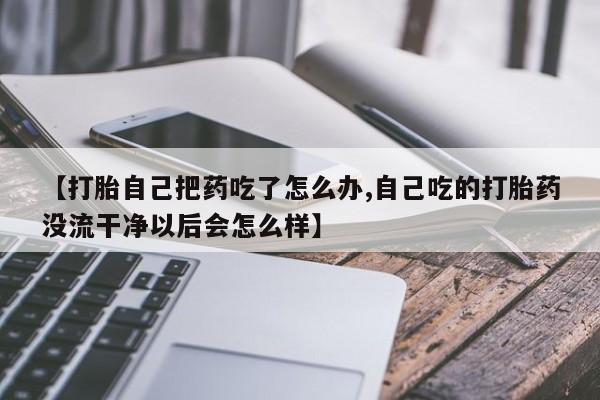 购买打胎药的联系方式，【打胎自己把药吃了怎么办,自己吃的打胎药没流干净以后会怎么样】