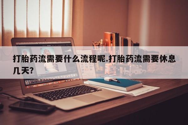 购买打胎药的联系方式，打胎药流需要什么流程呢.打胎药流需要休息几天？