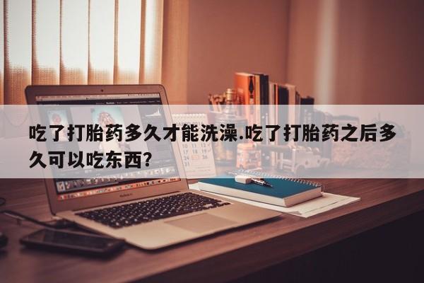 购买打胎药的联系方式，吃了打胎药多久才能洗澡.吃了打胎药之后多久可以吃东西？