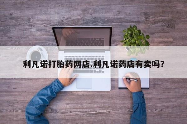 购买打胎药的联系方式，利凡诺打胎药网店.利凡诺药店有卖吗？