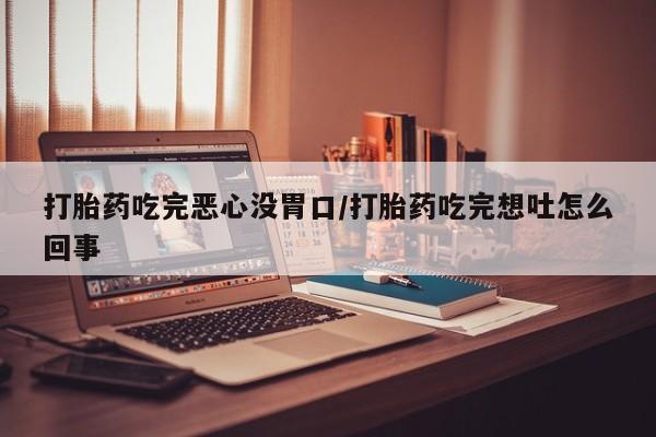 购买打胎药的联系方式，打胎药吃完恶心没胃口/打胎药吃完想吐怎么回事
