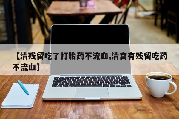 购买打胎药的联系方式，【清残留吃了打胎药不流血,清宫有残留吃药不流血】