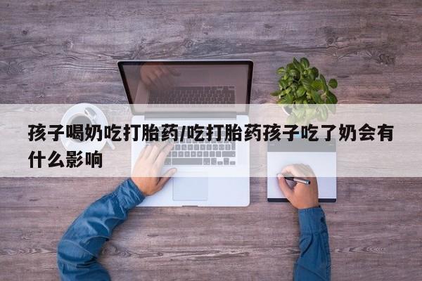 购买打胎药的联系方式，孩子喝奶吃打胎药/吃打胎药孩子吃了奶会有什么影响