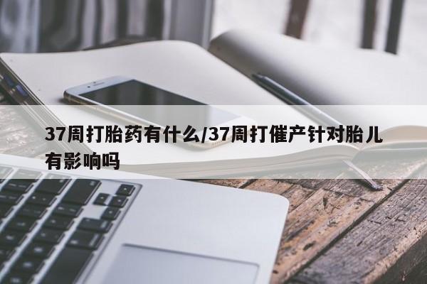 购买打胎药的联系方式，37周打胎药有什么/37周打催产针对胎儿有影响吗