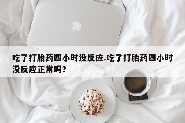 购买打胎药的联系方式，吃了打胎药四小时没反应.吃了打胎药四小时没反应正常吗？