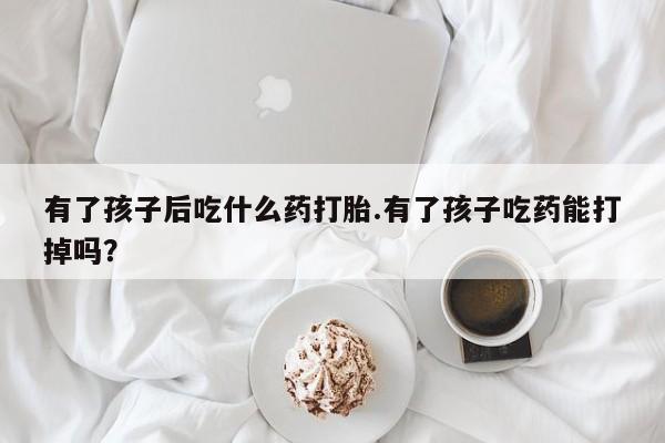 购买打胎药的联系方式，有了孩子后吃什么药打胎.有了孩子吃药能打掉吗？