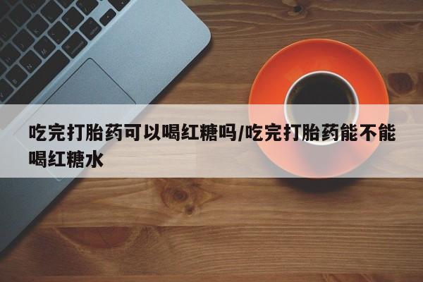 购买打胎药的联系方式，吃完打胎药可以喝红糖吗/吃完打胎药能不能喝红糖水