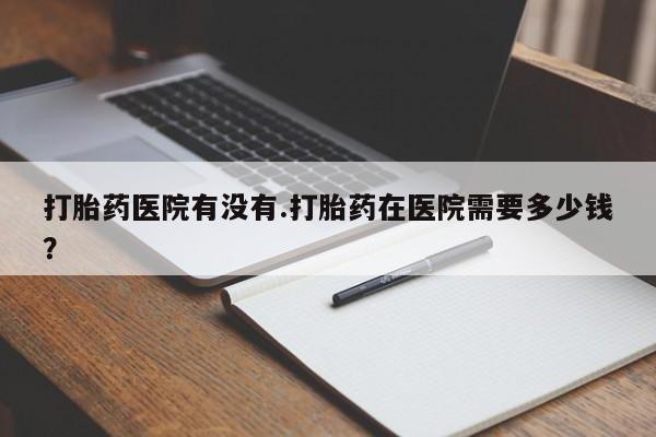 购买打胎药的联系方式，打胎药医院有没有.打胎药在医院需要多少钱？
