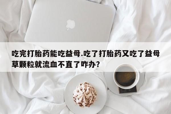 购买打胎药的联系方式，吃完打胎药能吃益母.吃了打胎药又吃了益母草颗粒就流血不直了咋办？