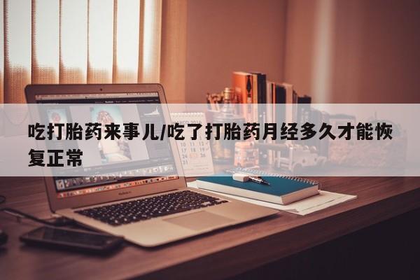 购买打胎药的联系方式，吃打胎药来事儿/吃了打胎药月经多久才能恢复正常