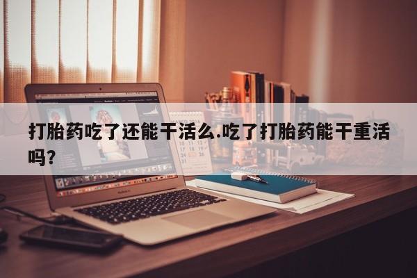 购买打胎药的联系方式，打胎药吃了还能干活么.吃了打胎药能干重活吗？