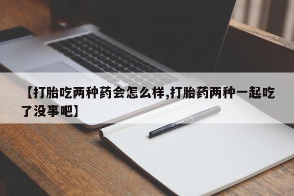 购买打胎药的联系方式，【打胎吃两种药会怎么样,打胎药两种一起吃了没事吧】