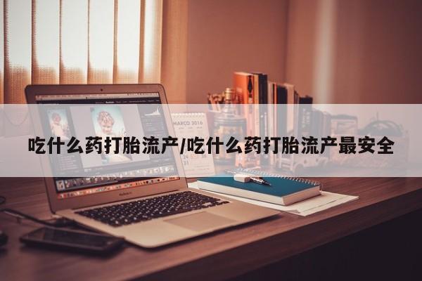 购买打胎药的联系方式，吃什么药打胎流产/吃什么药打胎流产最安全