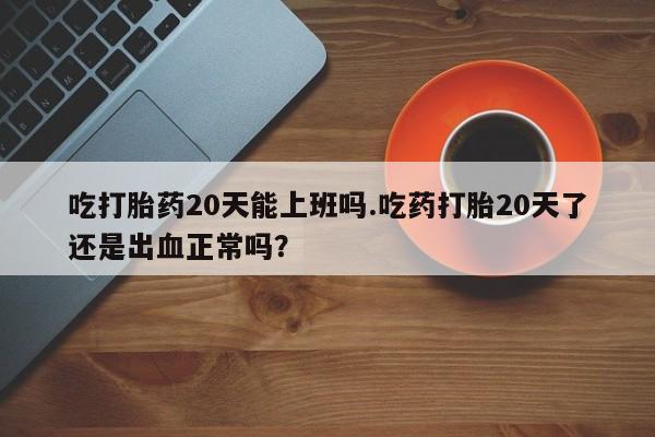 购买打胎药的联系方式，吃打胎药20天能上班吗.吃药打胎20天了还是出血正常吗？