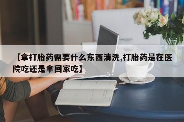购买打胎药的联系方式，【拿打胎药需要什么东西清洗,打胎药是在医院吃还是拿回家吃】