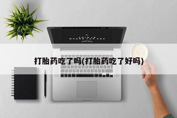 购买打胎药的联系方式，打胎药吃了吗(打胎药吃了好吗)