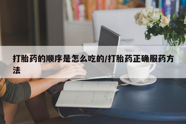 购买打胎药的联系方式，打胎药的顺序是怎么吃的/打胎药正确服药方法