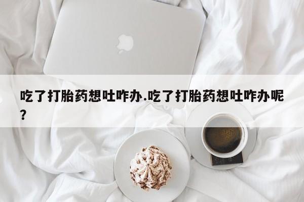购买打胎药的联系方式，吃了打胎药想吐咋办.吃了打胎药想吐咋办呢？