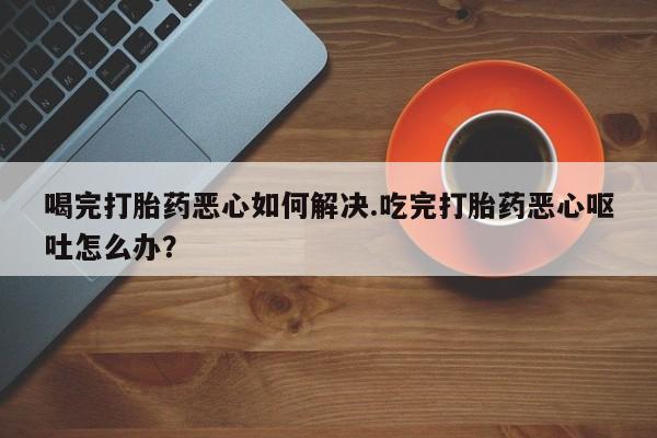 购买打胎药的联系方式，喝完打胎药恶心如何解决.吃完打胎药恶心呕吐怎么办？
