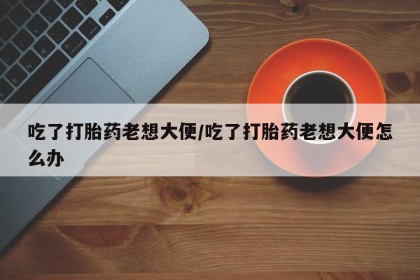 购买打胎药的联系方式，吃了打胎药老想大便/吃了打胎药老想大便怎么办