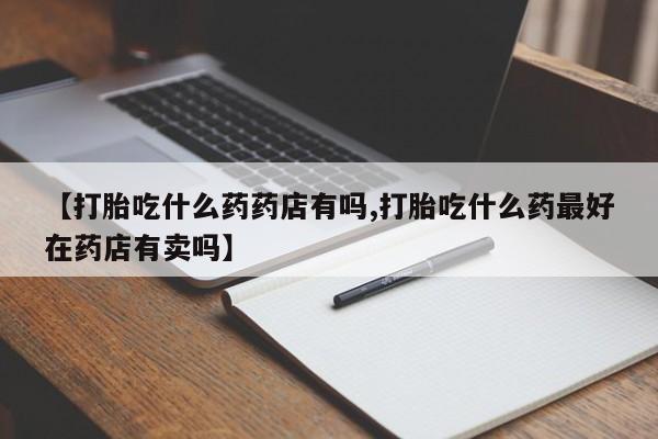 购买打胎药的联系方式，【打胎吃什么药药店有吗,打胎吃什么药最好在药店有卖吗】