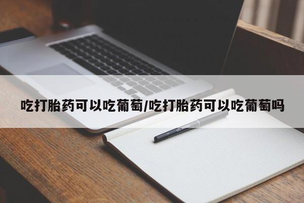 购买打胎药的联系方式，吃打胎药可以吃葡萄/吃打胎药可以吃葡萄吗