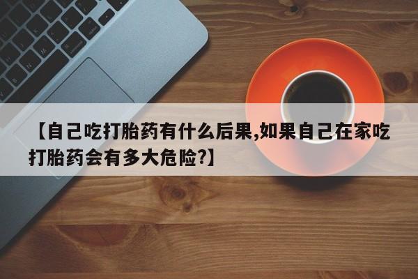购买打胎药的联系方式，【自己吃打胎药有什么后果,如果自己在家吃打胎药会有多大危险?】
