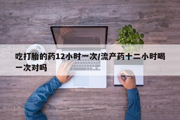 购买打胎药的联系方式，吃打胎的药12小时一次/流产药十二小时喝一次对吗