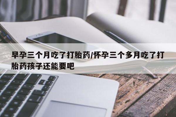 购买打胎药的联系方式，早孕三个月吃了打胎药/怀孕三个多月吃了打胎药孩子还能要吧