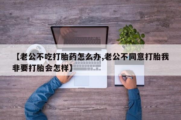 购买打胎药的联系方式，【老公不吃打胎药怎么办,老公不同意打胎我非要打胎会怎样】
