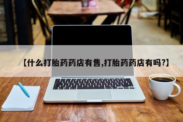 购买打胎药的联系方式，【什么打胎药药店有售,打胎药药店有吗?】