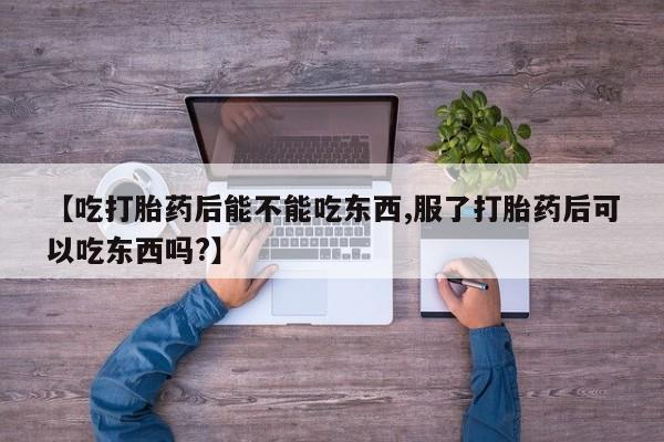 购买打胎药的联系方式，【吃打胎药后能不能吃东西,服了打胎药后可以吃东西吗?】