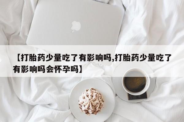 购买打胎药的联系方式，【打胎药少量吃了有影响吗,打胎药少量吃了有影响吗会怀孕吗】