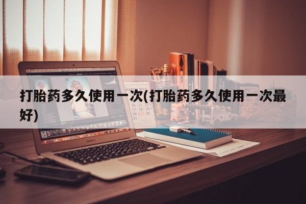 购买打胎药的联系方式，打胎药多久使用一次(打胎药多久使用一次最好)