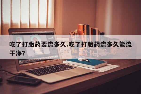 购买打胎药的联系方式，吃了打胎药要流多久.吃了打胎药流多久能流干净？