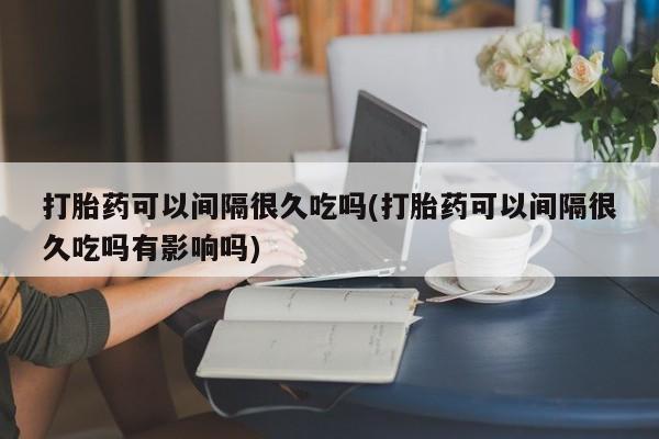 购买打胎药的联系方式，打胎药可以间隔很久吃吗(打胎药可以间隔很久吃吗有影响吗)